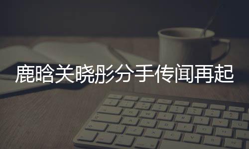 鹿晗關(guān)曉彤分手傳聞再起，雙方暫未回應(yīng)