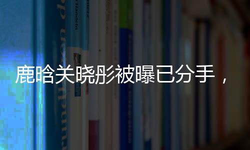 鹿晗關(guān)曉彤被曝已分手，戀情終結(jié)引發(fā)網(wǎng)友熱議