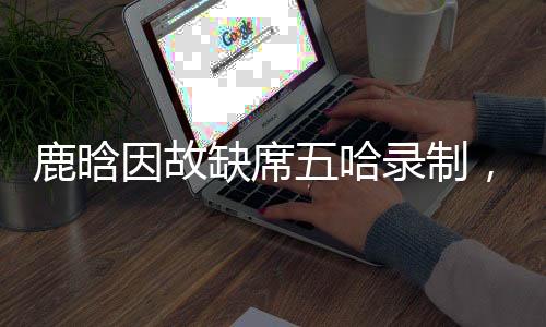 鹿晗因故缺席五哈錄制，引發(fā)網(wǎng)友熱議