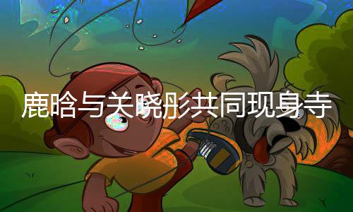 鹿晗與關(guān)曉彤共同現(xiàn)身寺廟，文化體驗(yàn)引熱議