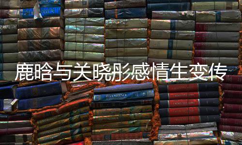 鹿晗與關(guān)曉彤感情生變傳聞再起，二人吵架已很久沒聯(lián)系