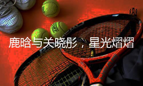 鹿晗與關(guān)曉彤，星光熠熠的跨界之戀