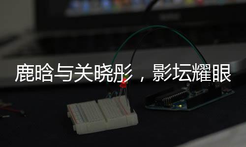 鹿晗與關(guān)曉彤，影壇耀眼之星閃耀戀愛之光