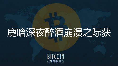 鹿晗深夜醉酒崩潰之際獲鄧超暖心安慰，友情的真摯讓人動(dòng)容