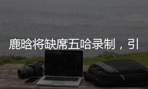 鹿晗將缺席五哈錄制，引發(fā)粉絲熱議
