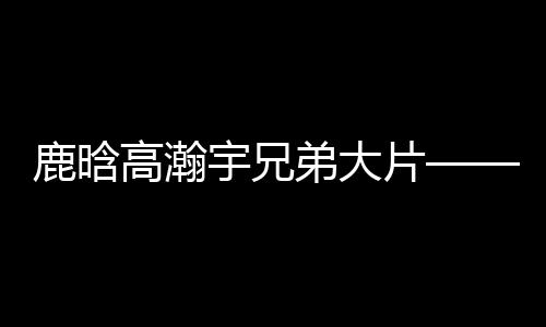 鹿晗高瀚宇兄弟大片——熱血兄弟的時(shí)尚視覺(jué)盛宴