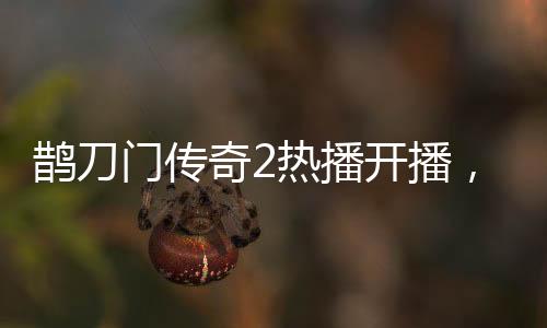 鵲刀門傳奇2熱播開播，趙本山演繹新篇章