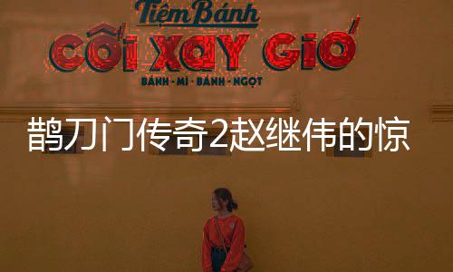 鵲刀門(mén)傳奇2趙繼偉的驚喜表現(xiàn)