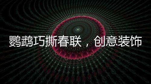 鸚鵡巧撕春聯(lián)，創(chuàng)意裝飾添新春趣味
