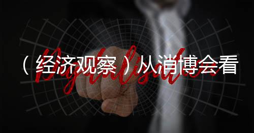 （經(jīng)濟(jì)觀察）從消博會(huì)看中國(guó)消費(fèi)脈動(dòng)