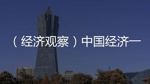 （經(jīng)濟觀察）中國經(jīng)濟一季度成績單凸顯五大亮點