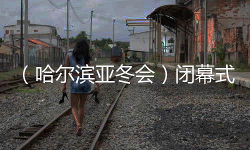 （哈爾濱亞冬會(huì)）閉幕式特寫(xiě)：冬去春來(lái)，生生不息