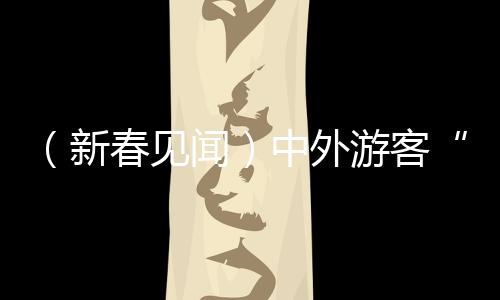 （新春見聞）中外游客“雙向奔赴” 旅游過年成“新年俗”