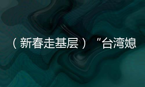 （新春走基層）“臺(tái)灣媳婦”生活經(jīng)：經(jīng)營(yíng)“小家和”見證“大家歡”