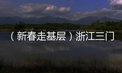 （新春走基層）浙江三門：外國友人“第二故鄉(xiāng)”感受濃濃年味