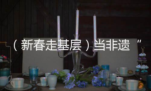 （新春走基層）當(dāng)非遺“遇見(jiàn)”春運(yùn)，一次文化暖旅的三個(gè)“抵達(dá)”