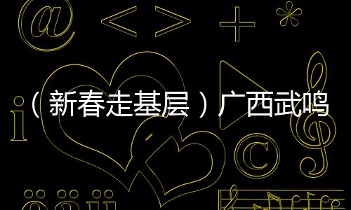（新春走基層）廣西武鳴沃柑串起百億大產(chǎn)業(yè)
