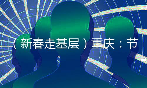 （新春走基層）重慶：節(jié)后開(kāi)工首日見(jiàn)聞——實(shí)干“滿(mǎn)格電” “爭(zhēng)春”莫等閑