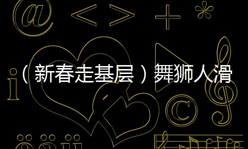 （新春走基層）舞獅人滑端鵬的忙碌春節(jié)：“舞”出一個(gè)紅火年