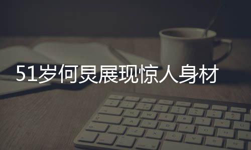 51歲何炅展現(xiàn)驚人身材，八塊腹肌驚艷眾人
