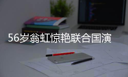 56歲翁虹驚艷聯(lián)合國演講，真正的大女主