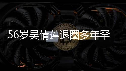 56歲吳倩蓮退圈多年罕見露面，引發(fā)網(wǎng)友熱議