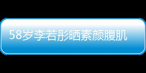 58歲李若彤曬素顏腹肌照，凍齡女神展現(xiàn)不屈毅力