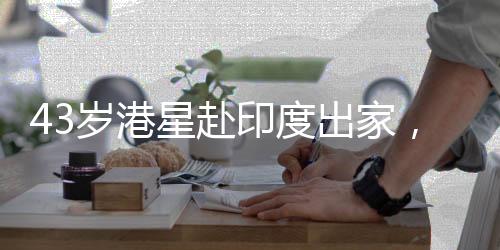 43歲港星赴印度出家，引發(fā)社會關(guān)注