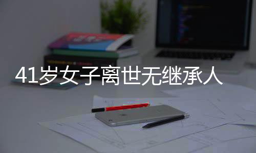 41歲女子離世無繼承人，房產(chǎn)最終歸屬國家——一起關(guān)注遺產(chǎn)繼承與社會議題