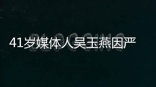 41歲媒體人吳玉燕因嚴(yán)重流感離世，傳媒業(yè)失去一顆璀璨之星