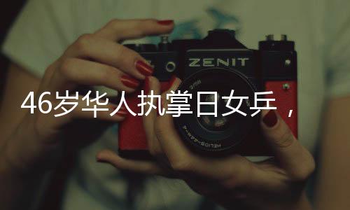 46歲華人執(zhí)掌日女乒，重塑東方乒乓榮光