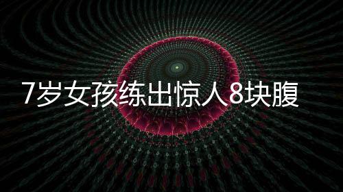 7歲女孩練出驚人8塊腹肌，勵(lì)志故事振奮人心