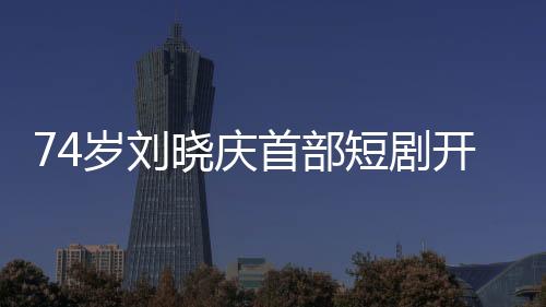 74歲劉曉慶首部短劇開機(jī)，再創(chuàng)藝術(shù)新高峰