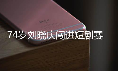 74歲劉曉慶闖進短劇賽道 網(wǎng)友：正是闖的年紀