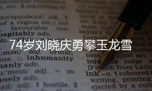 74歲劉曉慶勇攀玉龍雪山，傳奇之旅，激勵(lì)人心
