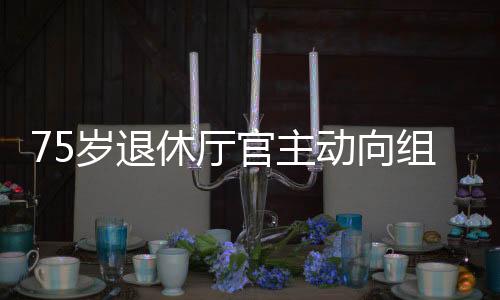 75歲退休廳官主動(dòng)向組織交代問題，展現(xiàn)廉潔自律精神
