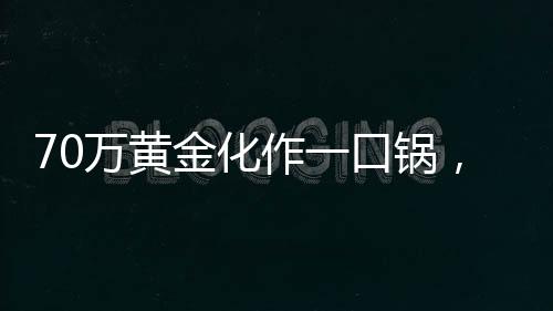 70萬(wàn)黃金化作一口鍋，金與鐵相遇的瞬間