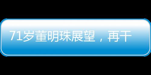 71歲董明珠展望，再干三年，傳奇繼續(xù)