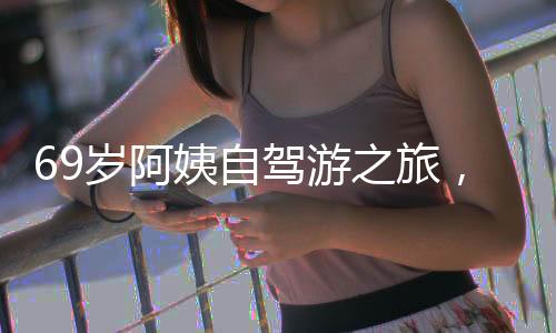 69歲阿姨自駕游之旅，從退休金的決心到自我追求的嶄新生活（附獨(dú)家故事與圖片）