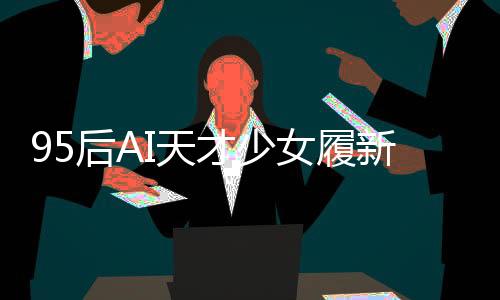 95后AI天才少女履新崗位，引領(lǐng)科技創(chuàng)新浪潮