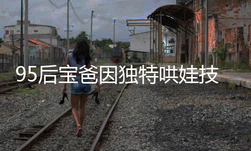 95后寶爸因獨(dú)特哄娃技巧走紅，成為新一代育兒榜樣