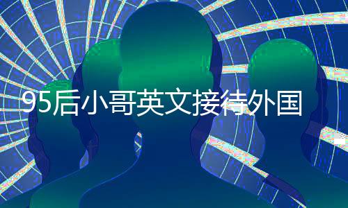 95后小哥英文接待外國院士走紅，展現(xiàn)青年力量與語言魅力