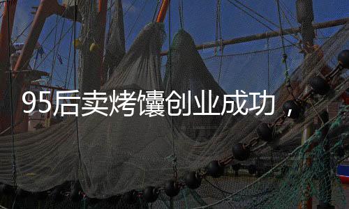 95后賣烤馕創(chuàng)業(yè)成功，月入三萬的故事