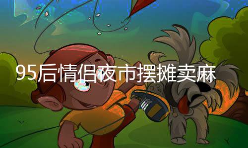 95后情侶夜市擺攤賣麻糍，日入四千展現(xiàn)創(chuàng)業(yè)風(fēng)采