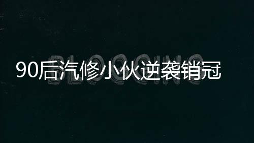 90后汽修小伙逆襲銷冠，年入百萬，成就輝煌人生傳奇
