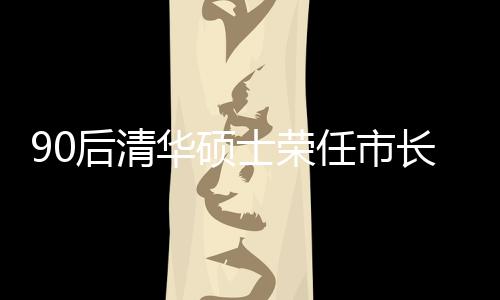 90后清華碩士榮任市長(zhǎng)，年輕力量助力城市繁榮發(fā)展