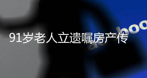 91歲老人立遺囑房產(chǎn)傳承獨特選擇，房產(chǎn)贈與女兒，舍棄兒子