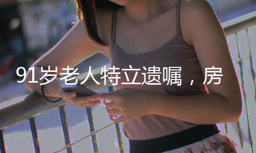 91歲老人特立遺囑，房產(chǎn)心意贈(zèng)與女兒，令人深思的社會(huì)現(xiàn)象