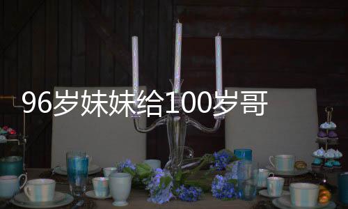 96歲妹妹給100歲哥哥拜年的溫馨瞬間