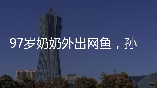 97歲奶奶外出網(wǎng)魚，孫女陪同共撈美好記憶